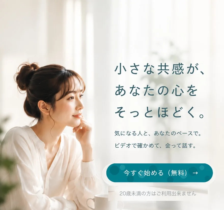小さな共感が、あなたの心をそっとほどく。気になる人と、あなたのペースで。ビデオで確かめて、会って話す。
